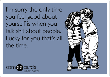 I'm sorry the only time
you feel good about
yourself is when you
talk shit about people.
Lucky for you that's all  
the time.