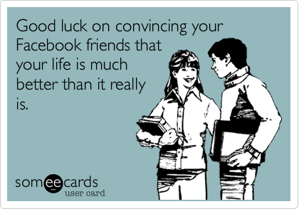 Good luck on convincing your Facebook friends that
your life is much
better than it really
is.