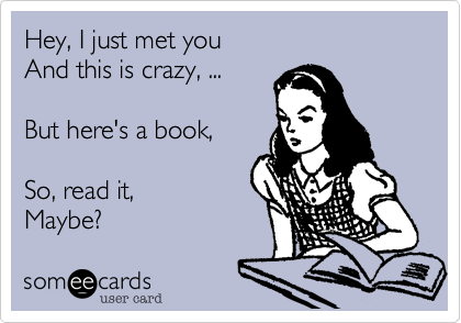 Hey, I just met you 
And this is crazy, ...  

But here's a book, 

So, read it,
Maybe?