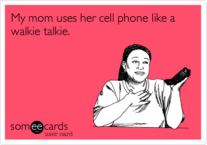 My mom uses her cell phone like a walkie talkie. 