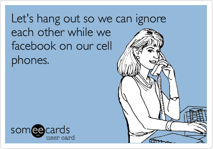 Let's hang out so we can ignore each other while we
facebook on our cell
phones.