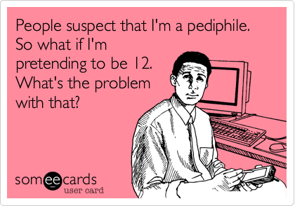 People suspect that I'm a pediphile. So what if I'm
pretending to be 12.
What's the problem
with that?