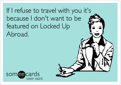 If I refuse to travel with you it's
because I don't want to be
featured on Locked Up
Abroad.