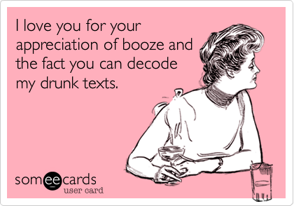 I love you for your
appreciation of booze and
the fact you can decode
my drunk texts.