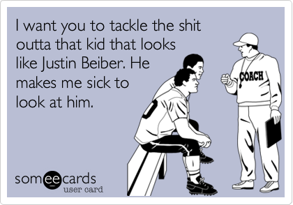 I want you to tackle the shit
outta that kid that looks
like Justin Beiber. He
makes me sick to
look at him.