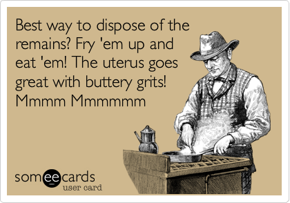 Best way to dispose of the
remains? Fry 'em up and
eat 'em! The uterus goes
great with buttery grits!
Mmmm Mmmmmm