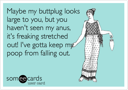 Maybe my buttplug looks
large to you, but you
haven't seen my anus,
it's freaking stretched
out! I've gotta keep my
poop from falling out.