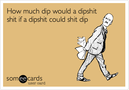 How much dip would a dipshit
shit if a dipshit could shit dip