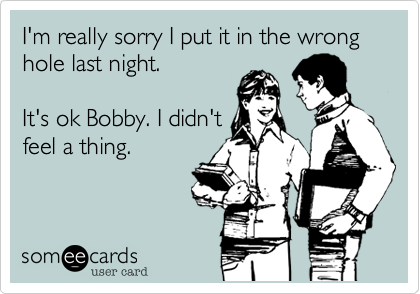 I'm really sorry I put it in the wrong hole last night.

It's ok Bobby. I didn't
feel a thing.