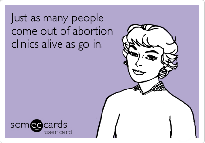 Just as many people
come out of abortion
clinics alive as go in.
