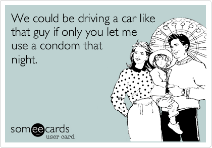 We could be driving a car like
that guy if only you let me
use a condom that
night.