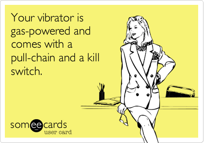 Your vibrator is
gas-powered and
comes with a
pull-chain and a kill
switch.