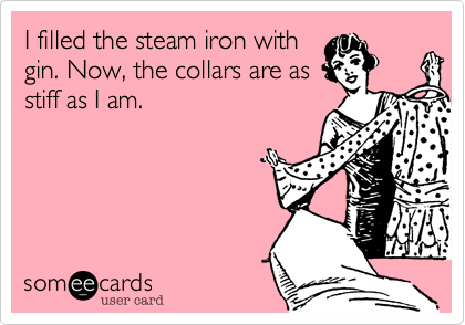 I filled the steam iron with
gin. Now, the collars are as
stiff as I am.
