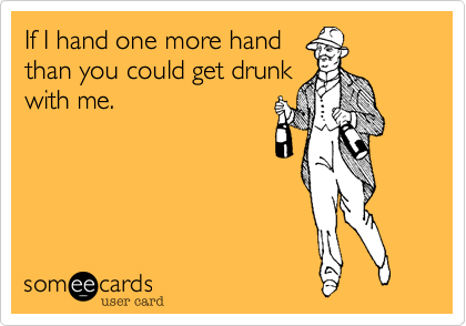 If I hand one more hand
than you could get drunk
with me.