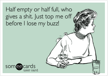 Half empty or half full, who
gives a shit. Just top me off
before I lose my buzz!