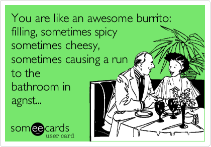 You are like an awesome burrito:
filling, sometimes spicy
sometimes cheesy, 
sometimes causing a run
to the
bathroom in
agnst...