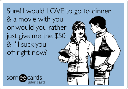 Sure! I would LOVE to go to dinner & a movie with you
or would you rather
just give me the %2450
& I'll suck you
off right now?