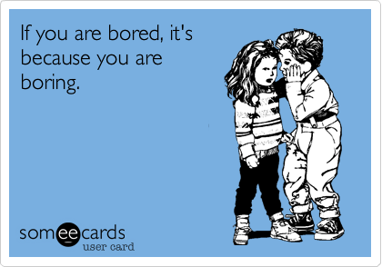 If you are bored, it's
because you are
boring.
