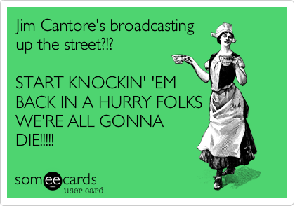 Jim Cantore's broadcasting
up the street?!?

START KNOCKIN' 'EM
BACK IN A HURRY FOLKS
WE'RE ALL GONNA
DIE!!!!!