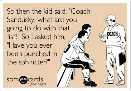 So then the kid said, "Coach
Sandusky, what are you
going to do with that
fist?" So I asked him,
"Have you ever
been punched in
the sphincter?"