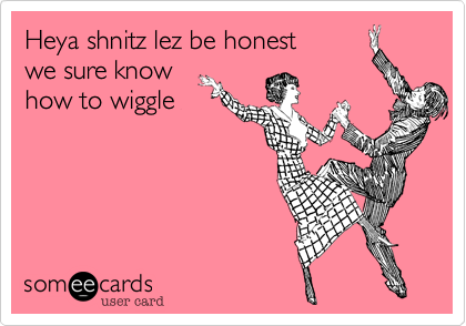 Heya shnitz lez be honest
we sure know
how to wiggle