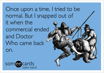 Once upon a time, I tried to be normal. But I snapped out of
it when the
commercial ended
and Doctor
Who came back
on.