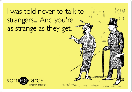I was told never to talk to
strangers... And you're
as strange as they get.