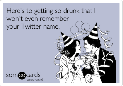 Here's to getting so drunk that I won't even remember
your Twitter name.