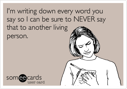 I'm writing down every word you say so I can be sure to NEVER say that to another living
person.