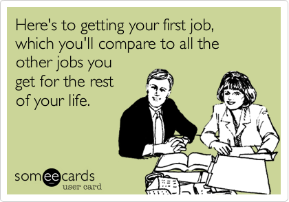 Here's to getting your first job, which you'll compare to all the
other jobs you
get for the rest
of your life.