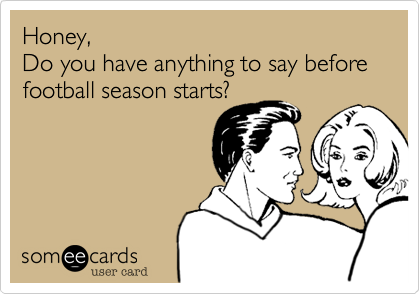 Honey,
Do you have anything to say before
football season starts?