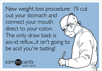 New weight loss procedure:  I'll cut out your stomach and 
connect your mouth
direct to your colon.
The only draw back is
ass-id reflux...it isn't going to
be acid you're tasting!