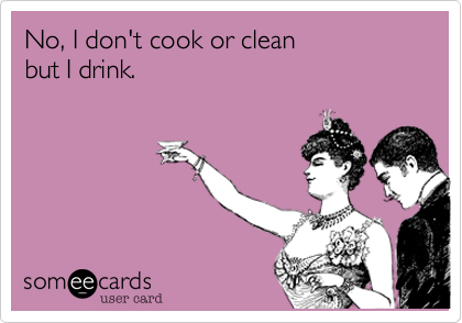 No, I don't cook or clean
but I drink.
