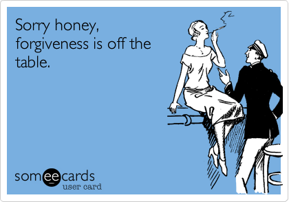 Sorry honey,
forgiveness is off the
table.