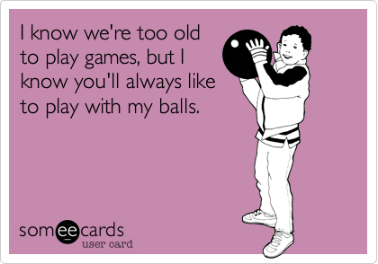 I know we're too old
to play games, but I
know you'll always like
to play with my balls.
