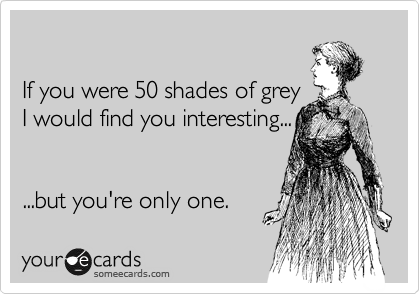 

If you were 50 shades of grey
I would find you interesting...


...but you're only one.