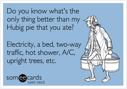 Do you know what's the
only thing better than my
Hubig pie that you ate?

Electricity, a bed, two-way
traffic, hot shower, A/C, 
upright trees, etc.