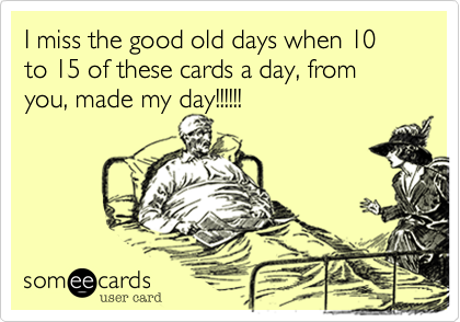 I miss the good old days when 10 to 15 of these cards a day, from you, made my day!!!!!!