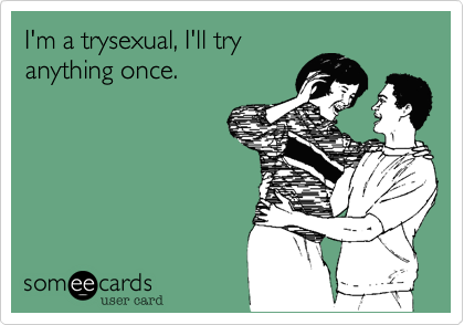 I'm a trysexual, I'll try
anything once.