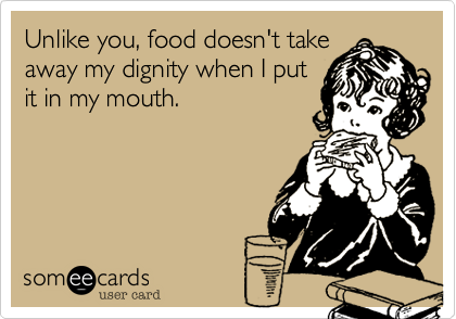Unlike you, food doesn't take
away my dignity when I put
it in my mouth.
