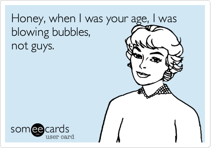 Honey, when I was your age, I was blowing bubbles, 
not guys.
