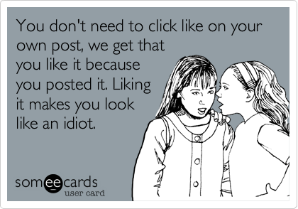 You don't need to click like on your own post, we get that
you like it because
you posted it. Liking
it makes you look
like an idiot.