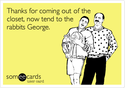 Thanks for coming out of the
closet, now tend to the
rabbits George. 