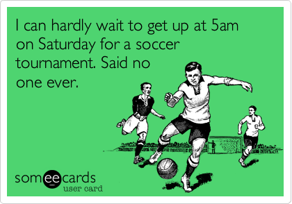 I can hardly wait to get up at 5am on Saturday for a soccer tournament. Said no
one ever.