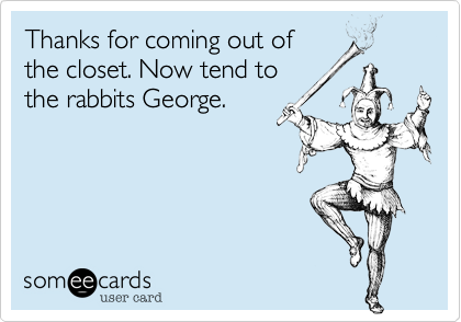 Thanks for coming out of
the closet. Now tend to
the rabbits George.