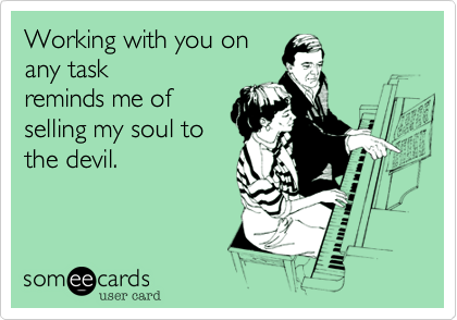 Working with you on
any task
reminds me of
selling my soul to
the devil.