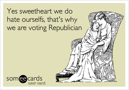 Yes sweetheart we do
hate ourselfs, that's why
we are voting Republician