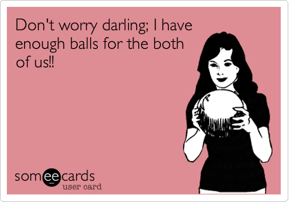 Don't worry darling; I have
enough balls for the both
of us!!