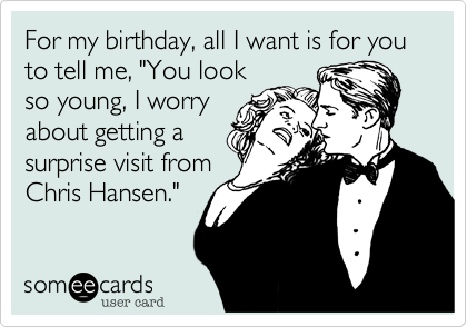 For my birthday, all I want is for you to tell me, "You look
so young, I worry
about getting a
surprise visit from
Chris Hansen."