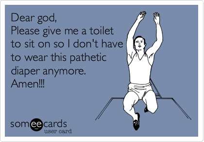 Dear god,
Please give me a toilet
to sit on so I don't have
to wear this pathetic
diaper anymore.
Amen!!!
